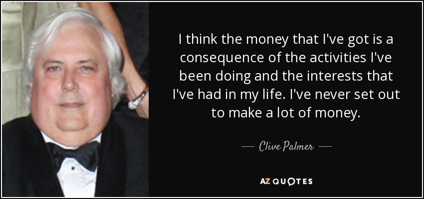 I think the money that I've got is a consequence of the activities I've been doing and the interests that I've had in my life. I've never set out to make a lot of money. - Clive Palmer