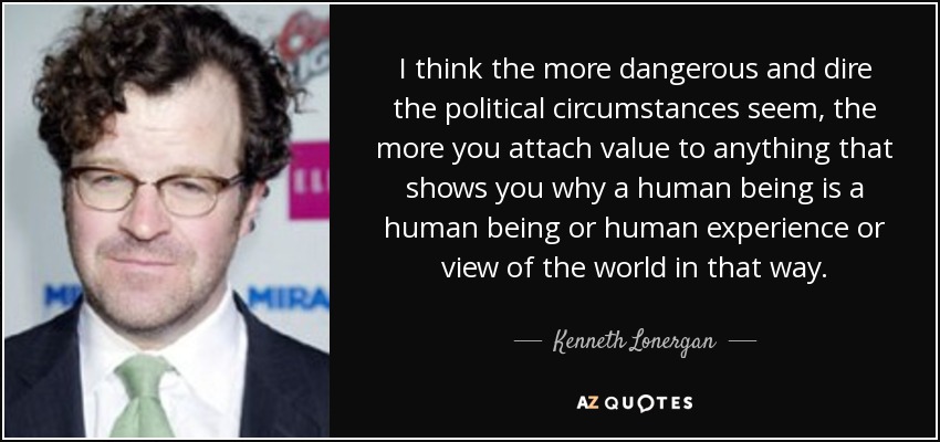 I think the more dangerous and dire the political circumstances seem, the more you attach value to anything that shows you why a human being is a human being or human experience or view of the world in that way. - Kenneth Lonergan