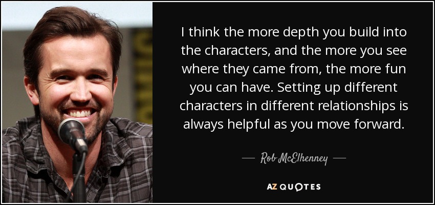 I think the more depth you build into the characters, and the more you see where they came from, the more fun you can have. Setting up different characters in different relationships is always helpful as you move forward. - Rob McElhenney