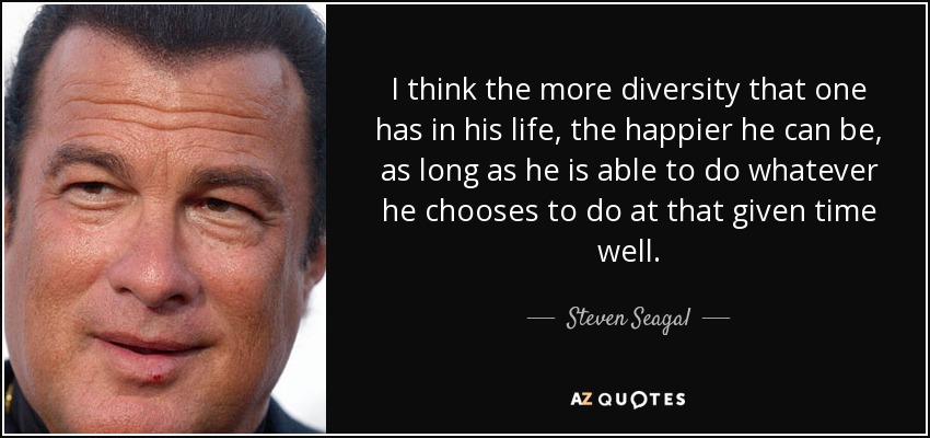 I think the more diversity that one has in his life, the happier he can be, as long as he is able to do whatever he chooses to do at that given time well. - Steven Seagal