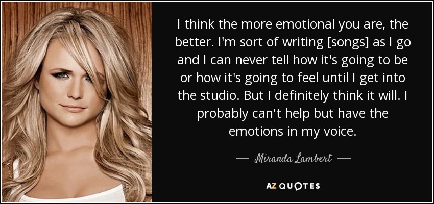 I think the more emotional you are, the better. I'm sort of writing [songs] as I go and I can never tell how it's going to be or how it's going to feel until I get into the studio. But I definitely think it will. I probably can't help but have the emotions in my voice. - Miranda Lambert
