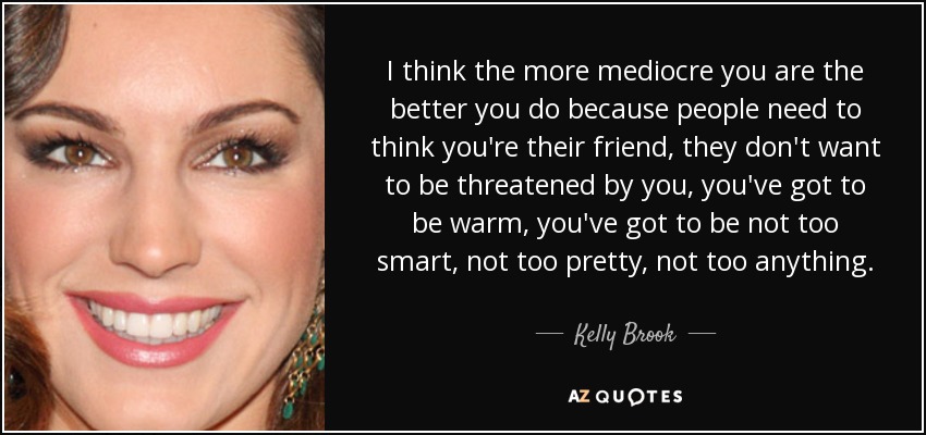 I think the more mediocre you are the better you do because people need to think you're their friend, they don't want to be threatened by you, you've got to be warm, you've got to be not too smart, not too pretty, not too anything. - Kelly Brook