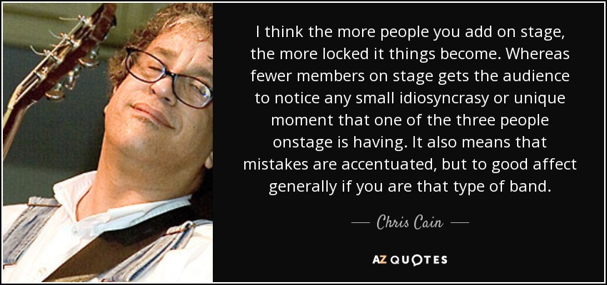 I think the more people you add on stage, the more locked it things become. Whereas fewer members on stage gets the audience to notice any small idiosyncrasy or unique moment that one of the three people onstage is having. It also means that mistakes are accentuated, but to good affect generally if you are that type of band. - Chris Cain