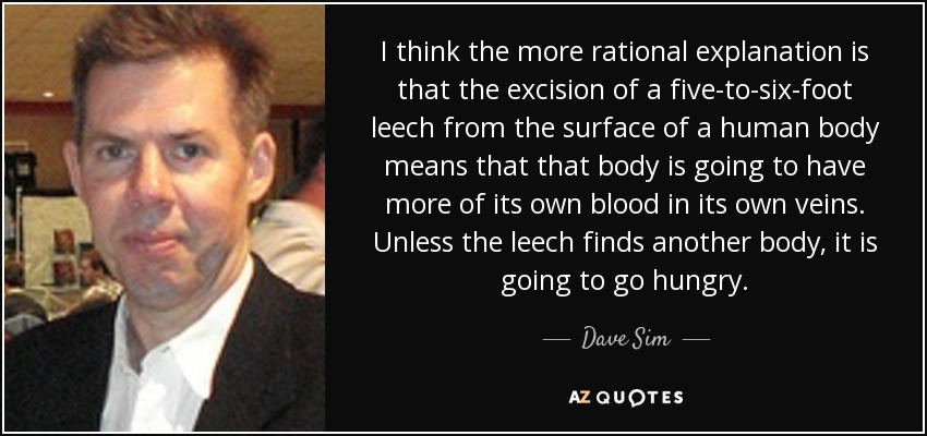 I think the more rational explanation is that the excision of a five-to-six-foot leech from the surface of a human body means that that body is going to have more of its own blood in its own veins. Unless the leech finds another body, it is going to go hungry. - Dave Sim