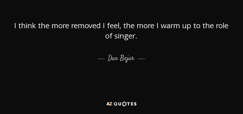 I think the more removed I feel, the more I warm up to the role of singer. - Dan Bejar