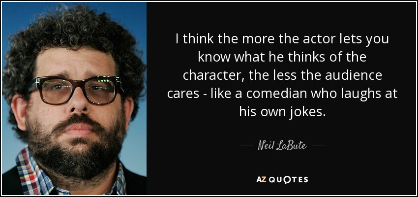 I think the more the actor lets you know what he thinks of the character, the less the audience cares - like a comedian who laughs at his own jokes. - Neil LaBute