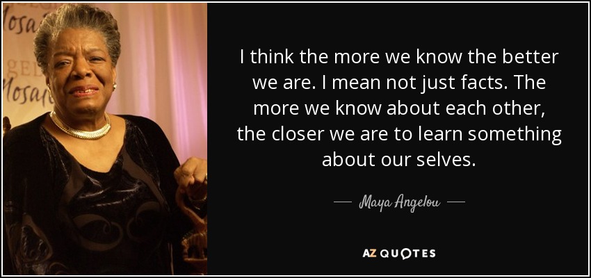 I think the more we know the better we are. I mean not just facts. The more we know about each other, the closer we are to learn something about our selves. - Maya Angelou