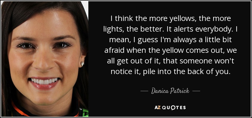 I think the more yellows, the more lights, the better. It alerts everybody. I mean, I guess I'm always a little bit afraid when the yellow comes out, we all get out of it, that someone won't notice it, pile into the back of you. - Danica Patrick