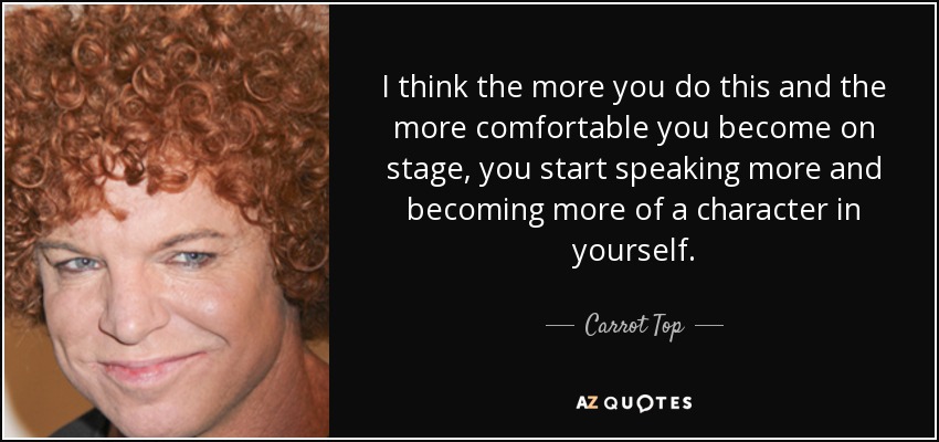 I think the more you do this and the more comfortable you become on stage, you start speaking more and becoming more of a character in yourself. - Carrot Top