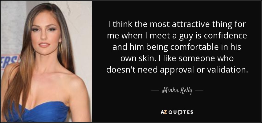 I think the most attractive thing for me when I meet a guy is confidence and him being comfortable in his own skin. I like someone who doesn't need approval or validation. - Minka Kelly