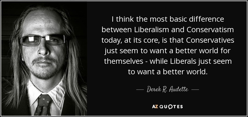 I think the most basic difference between Liberalism and Conservatism today, at its core, is that Conservatives just seem to want a better world for themselves - while Liberals just seem to want a better world. - Derek R. Audette