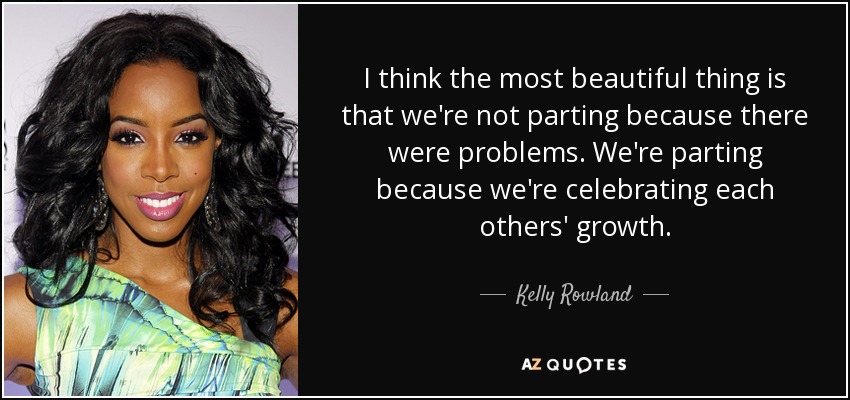 I think the most beautiful thing is that we're not parting because there were problems. We're parting because we're celebrating each others' growth. - Kelly Rowland