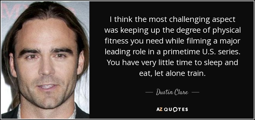 I think the most challenging aspect was keeping up the degree of physical fitness you need while filming a major leading role in a primetime U.S. series. You have very little time to sleep and eat, let alone train. - Dustin Clare