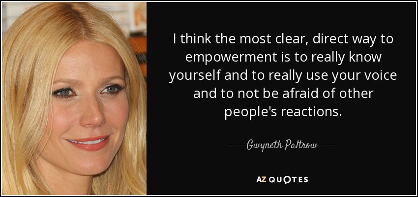 I think the most clear, direct way to empowerment is to really know yourself and to really use your voice and to not be afraid of other people's reactions. - Gwyneth Paltrow
