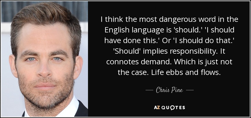 I think the most dangerous word in the English language is 'should.' 'I should have done this.' Or 'I should do that.' 'Should' implies responsibility. It connotes demand. Which is just not the case. Life ebbs and flows. - Chris Pine
