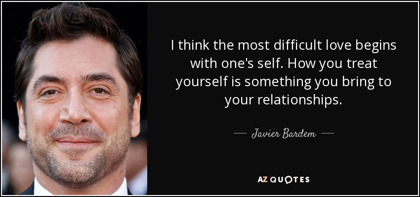 I think the most difficult love begins with one's self. How you treat yourself is something you bring to your relationships. - Javier Bardem