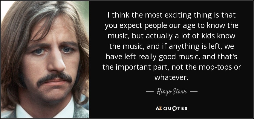 I think the most exciting thing is that you expect people our age to know the music, but actually a lot of kids know the music, and if anything is left, we have left really good music, and that's the important part, not the mop-tops or whatever. - Ringo Starr