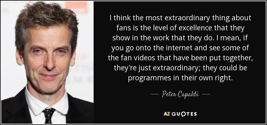 I think the most extraordinary thing about fans is the level of excellence that they show in the work that they do. I mean, if you go onto the internet and see some of the fan videos that have been put together, they're just extraordinary; they could be programmes in their own right. - Peter Capaldi