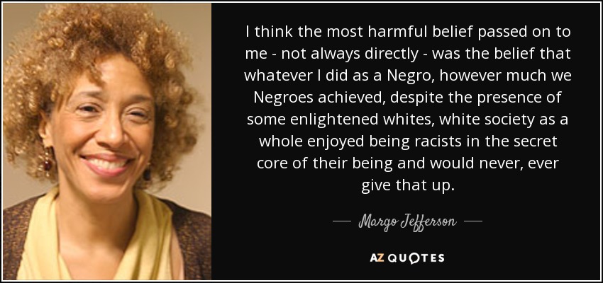 I think the most harmful belief passed on to me - not always directly - was the belief that whatever I did as a Negro, however much we Negroes achieved, despite the presence of some enlightened whites, white society as a whole enjoyed being racists in the secret core of their being and would never, ever give that up. - Margo Jefferson