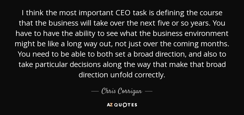 I think the most important CEO task is defining the course that the business will take over the next five or so years. You have to have the ability to see what the business environment might be like a long way out, not just over the coming months. You need to be able to both set a broad direction, and also to take particular decisions along the way that make that broad direction unfold correctly. - Chris Corrigan