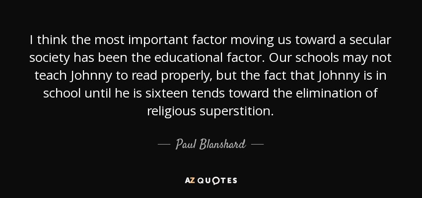 I think the most important factor moving us toward a secular society has been the educational factor. Our schools may not teach Johnny to read properly, but the fact that Johnny is in school until he is sixteen tends toward the elimination of religious superstition. - Paul Blanshard