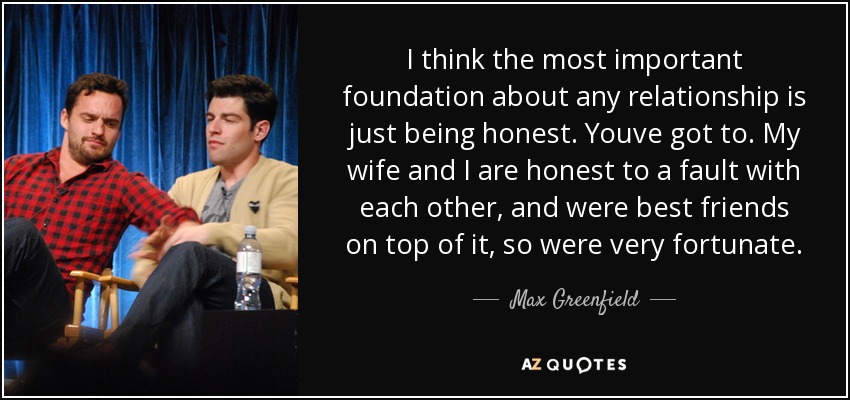 I think the most important foundation about any relationship is just being honest. Youve got to. My wife and I are honest to a fault with each other, and were best friends on top of it, so were very fortunate. - Max Greenfield