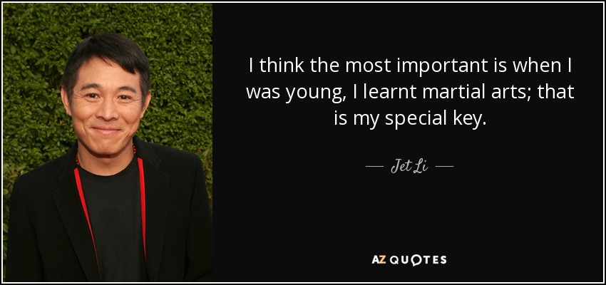I think the most important is when I was young, I learnt martial arts; that is my special key. - Jet Li