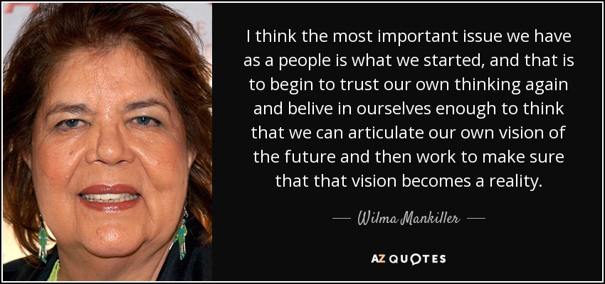 I think the most important issue we have as a people is what we started, and that is to begin to trust our own thinking again and belive in ourselves enough to think that we can articulate our own vision of the future and then work to make sure that that vision becomes a reality. - Wilma Mankiller