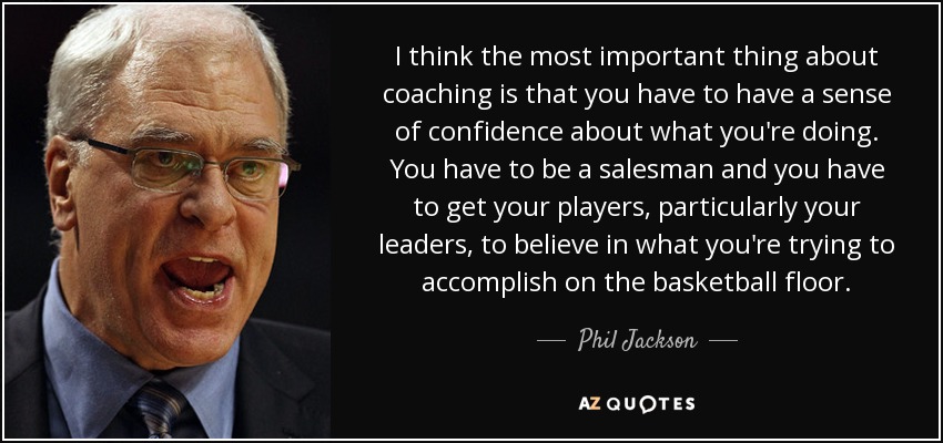 I think the most important thing about coaching is that you have to have a sense of confidence about what you're doing. You have to be a salesman and you have to get your players, particularly your leaders, to believe in what you're trying to accomplish on the basketball floor. - Phil Jackson