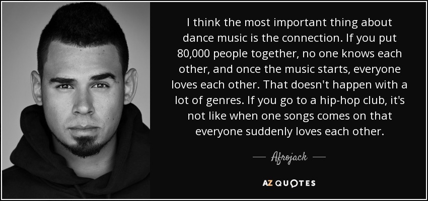 I think the most important thing about dance music is the connection. If you put 80,000 people together, no one knows each other, and once the music starts, everyone loves each other. That doesn't happen with a lot of genres. If you go to a hip-hop club, it's not like when one songs comes on that everyone suddenly loves each other. - Afrojack