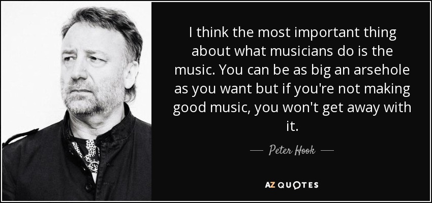 I think the most important thing about what musicians do is the music. You can be as big an arsehole as you want but if you're not making good music, you won't get away with it. - Peter Hook