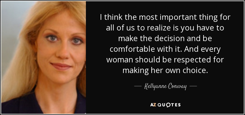 I think the most important thing for all of us to realize is you have to make the decision and be comfortable with it. And every woman should be respected for making her own choice. - Kellyanne Conway