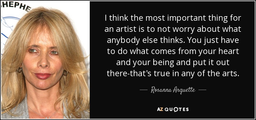 I think the most important thing for an artist is to not worry about what anybody else thinks. You just have to do what comes from your heart and your being and put it out there-that's true in any of the arts. - Rosanna Arquette