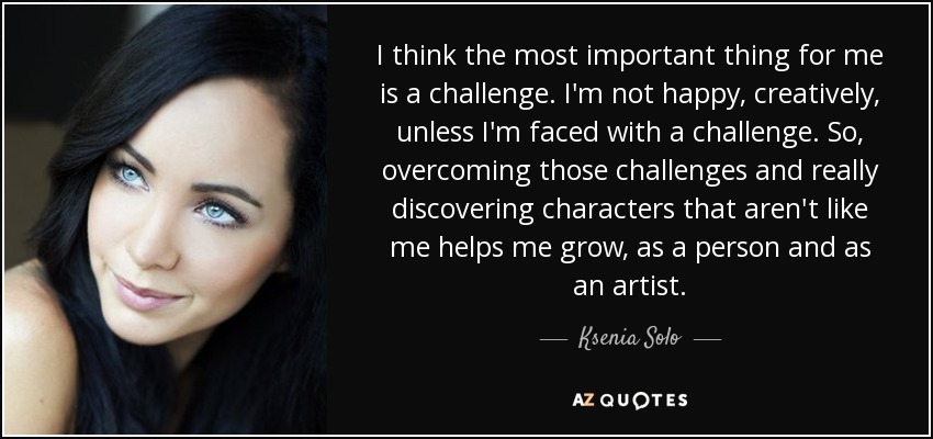 I think the most important thing for me is a challenge. I'm not happy, creatively, unless I'm faced with a challenge. So, overcoming those challenges and really discovering characters that aren't like me helps me grow, as a person and as an artist. - Ksenia Solo