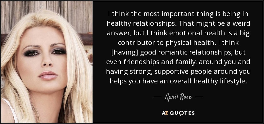 I think the most important thing is being in healthy relationships. That might be a weird answer, but I think emotional health is a big contributor to physical health. I think [having] good romantic relationships, but even friendships and family, around you and having strong, supportive people around you helps you have an overall healthy lifestyle. - April Rose