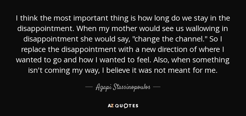 I think the most important thing is how long do we stay in the disappointment. When my mother would see us wallowing in disappointment she would say, 