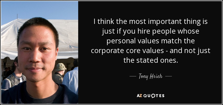 I think the most important thing is just if you hire people whose personal values match the corporate core values - and not just the stated ones. - Tony Hsieh