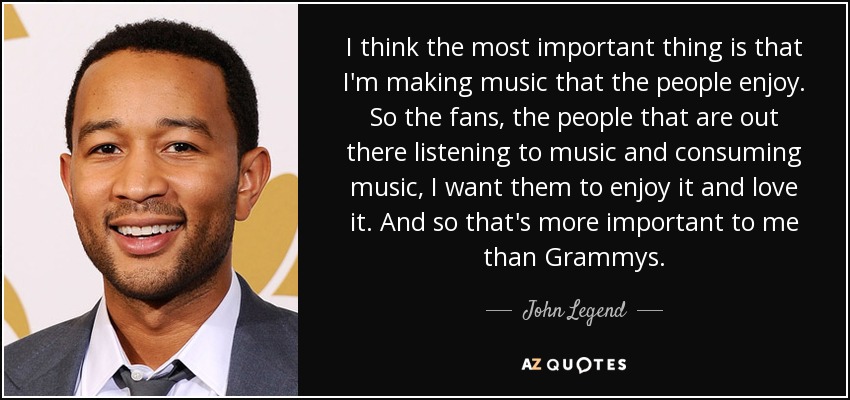 I think the most important thing is that I'm making music that the people enjoy. So the fans, the people that are out there listening to music and consuming music, I want them to enjoy it and love it. And so that's more important to me than Grammys. - John Legend