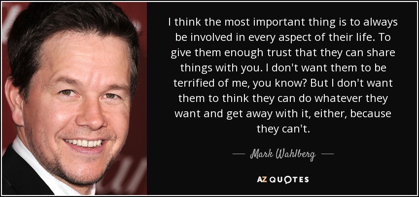 I think the most important thing is to always be involved in every aspect of their life. To give them enough trust that they can share things with you. I don't want them to be terrified of me, you know? But I don't want them to think they can do whatever they want and get away with it, either, because they can't. - Mark Wahlberg