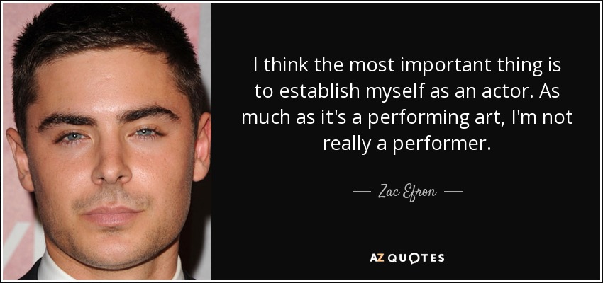 I think the most important thing is to establish myself as an actor. As much as it's a performing art, I'm not really a performer. - Zac Efron