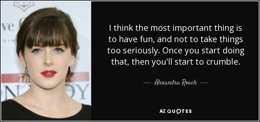 I think the most important thing is to have fun, and not to take things too seriously. Once you start doing that, then you'll start to crumble. - Alexandra Roach