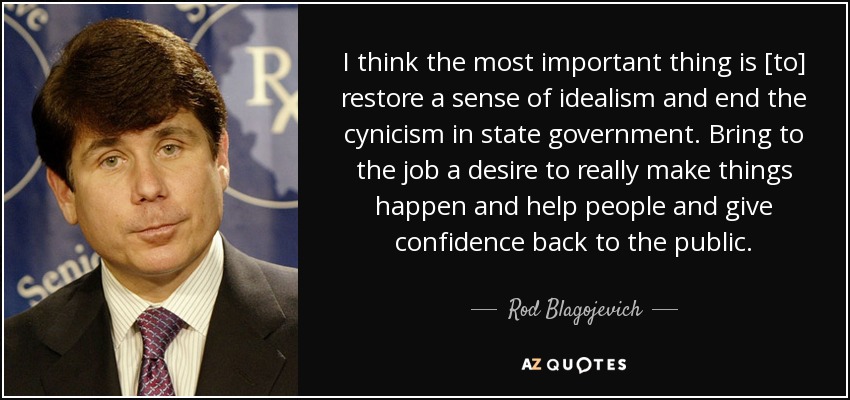 I think the most important thing is [to] restore a sense of idealism and end the cynicism in state government. Bring to the job a desire to really make things happen and help people and give confidence back to the public. - Rod Blagojevich