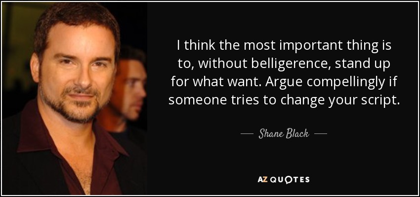 I think the most important thing is to, without belligerence, stand up for what want. Argue compellingly if someone tries to change your script. - Shane Black