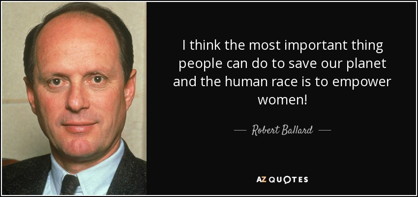 I think the most important thing people can do to save our planet and the human race is to empower women! - Robert Ballard