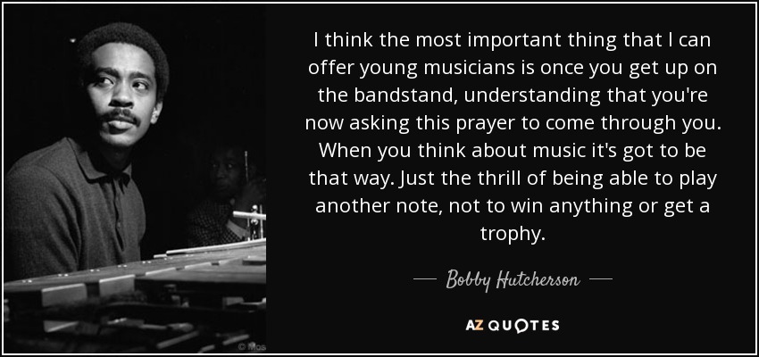 I think the most important thing that I can offer young musicians is once you get up on the bandstand, understanding that you're now asking this prayer to come through you. When you think about music it's got to be that way. Just the thrill of being able to play another note, not to win anything or get a trophy. - Bobby Hutcherson
