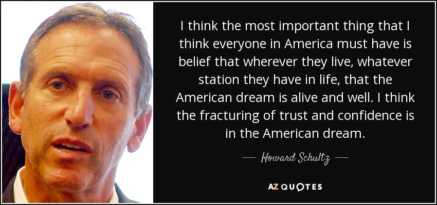 I think the most important thing that I think everyone in America must have is belief that wherever they live, whatever station they have in life, that the American dream is alive and well. I think the fracturing of trust and confidence is in the American dream. - Howard Schultz