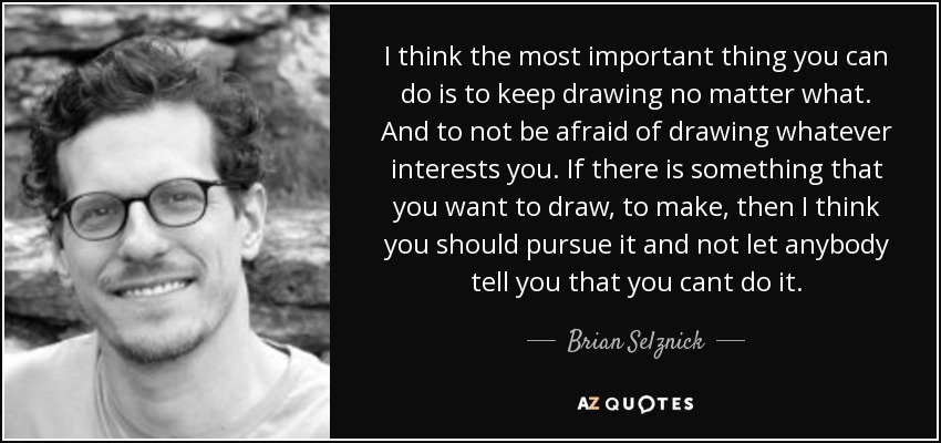I think the most important thing you can do is to keep drawing no matter what. And to not be afraid of drawing whatever interests you. If there is something that you want to draw, to make, then I think you should pursue it and not let anybody tell you that you cant do it. - Brian Selznick
