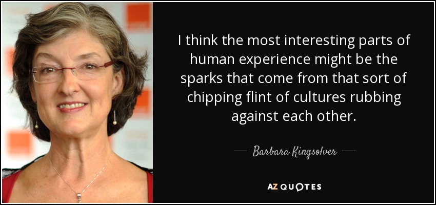 I think the most interesting parts of human experience might be the sparks that come from that sort of chipping flint of cultures rubbing against each other. - Barbara Kingsolver