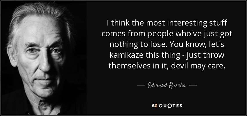 I think the most interesting stuff comes from people who've just got nothing to lose. You know, let's kamikaze this thing - just throw themselves in it, devil may care. - Edward Ruscha