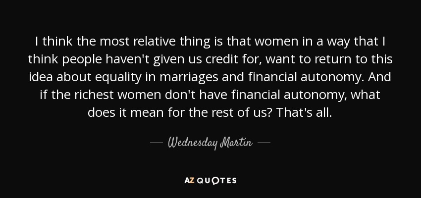 I think the most relative thing is that women in a way that I think people haven't given us credit for, want to return to this idea about equality in marriages and financial autonomy. And if the richest women don't have financial autonomy, what does it mean for the rest of us? That's all. - Wednesday Martin